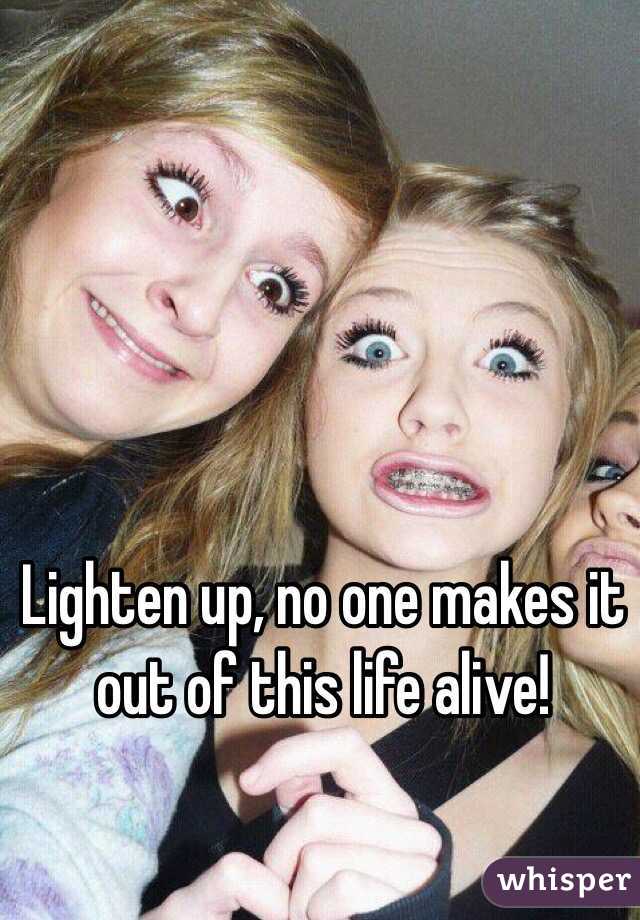 Lighten up, no one makes it out of this life alive!