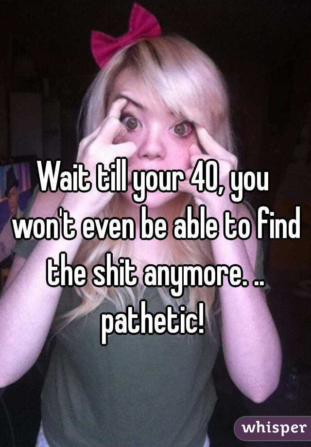 Wait till your 40, you won't even be able to find the shit anymore. .. pathetic! 