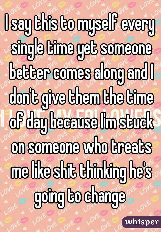 I say this to myself every single time yet someone better comes along and I don't give them the time of day because I'm stuck on someone who treats me like shit thinking he's going to change 