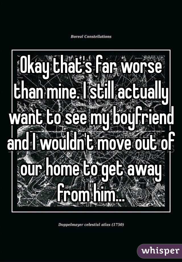 Okay that's far worse than mine. I still actually want to see my boyfriend and I wouldn't move out of our home to get away from him...