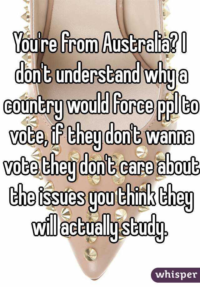 You're from Australia? I don't understand why a country would force ppl to vote, if they don't wanna vote they don't care about the issues you think they will actually study. 