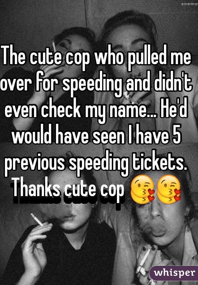 The cute cop who pulled me over for speeding and didn't even check my name... He'd would have seen I have 5 previous speeding tickets. Thanks cute cop 😘😘