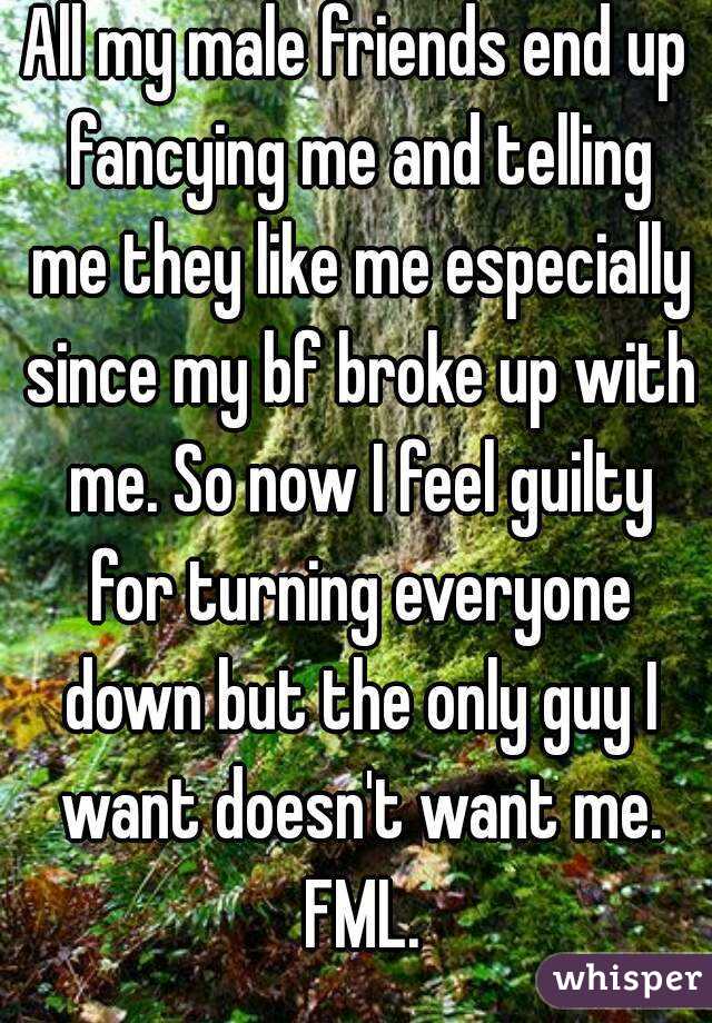 All my male friends end up fancying me and telling me they like me especially since my bf broke up with me. So now I feel guilty for turning everyone down but the only guy I want doesn't want me. FML.
