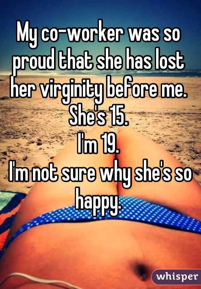 My co-worker was so proud that she has lost her virginity before me.  
She's 15. 
I'm 19.
 I'm not sure why she's so happy.

