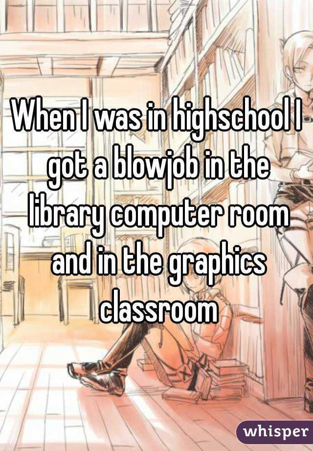 When I was in highschool I got a blowjob in the library computer room and in the graphics classroom
