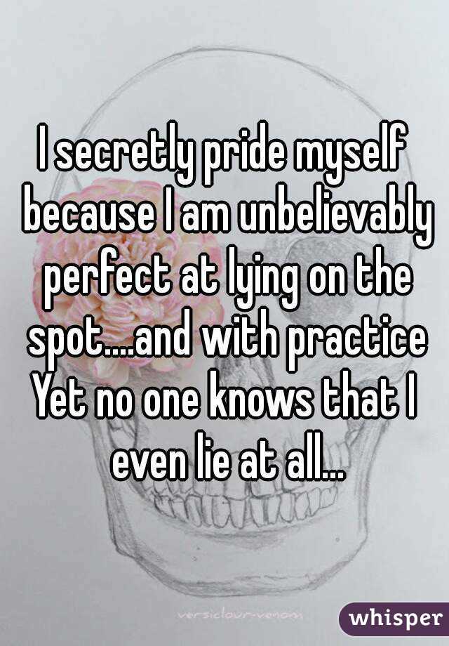 I secretly pride myself because I am unbelievably perfect at lying on the spot....and with practice
Yet no one knows that I even lie at all...