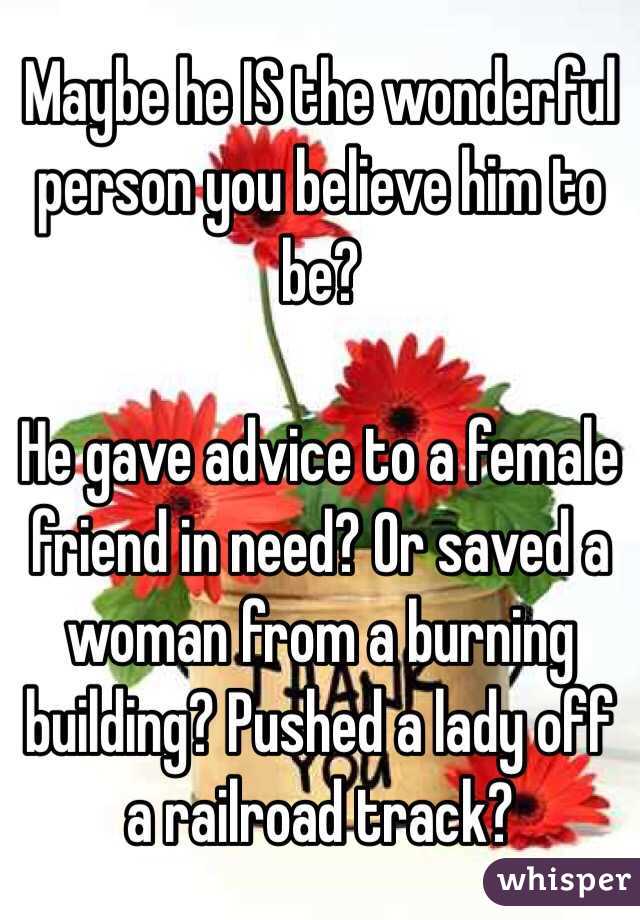 Maybe he IS the wonderful person you believe him to be?

He gave advice to a female friend in need? Or saved a woman from a burning building? Pushed a lady off a railroad track?