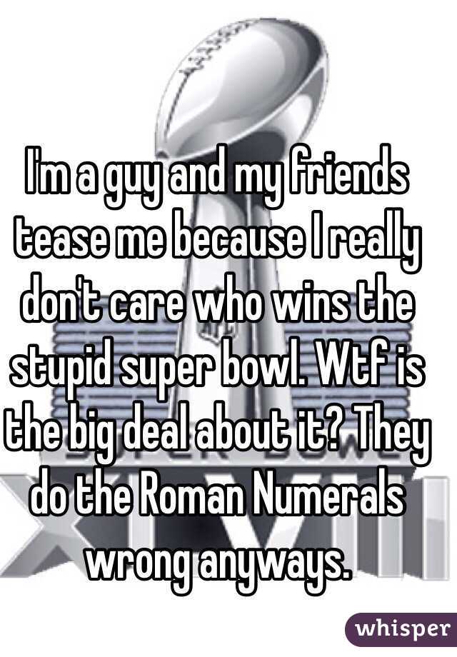 I'm a guy and my friends tease me because I really don't care who wins the stupid super bowl. Wtf is the big deal about it? They do the Roman Numerals wrong anyways.