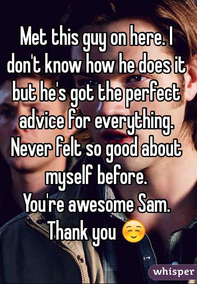 Met this guy on here. I don't know how he does it but he's got the perfect advice for everything. Never felt so good about myself before. 
You're awesome Sam. Thank you ☺️