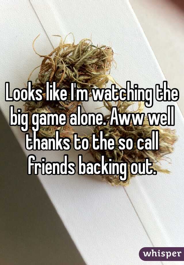 Looks like I'm watching the big game alone. Aww well  thanks to the so call friends backing out. 