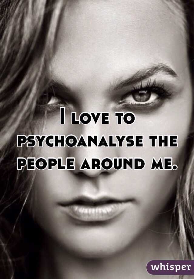 I love to psychoanalyse the people around me. 