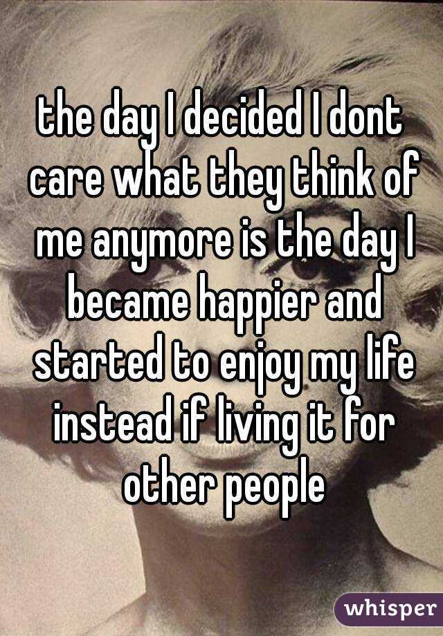 the day I decided I dont care what they think of me anymore is the day I became happier and started to enjoy my life instead if living it for other people