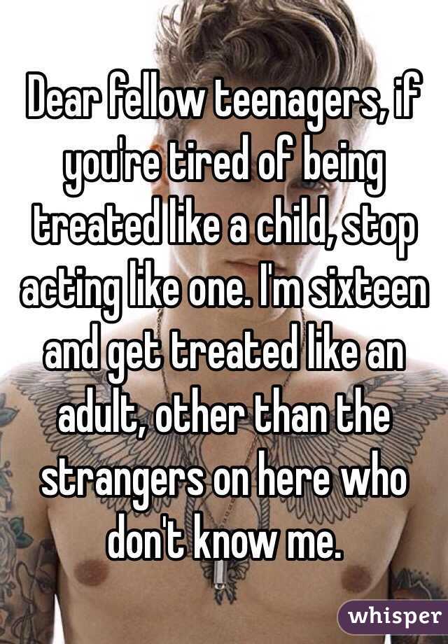 Dear fellow teenagers, if you're tired of being treated like a child, stop acting like one. I'm sixteen and get treated like an adult, other than the strangers on here who don't know me. 