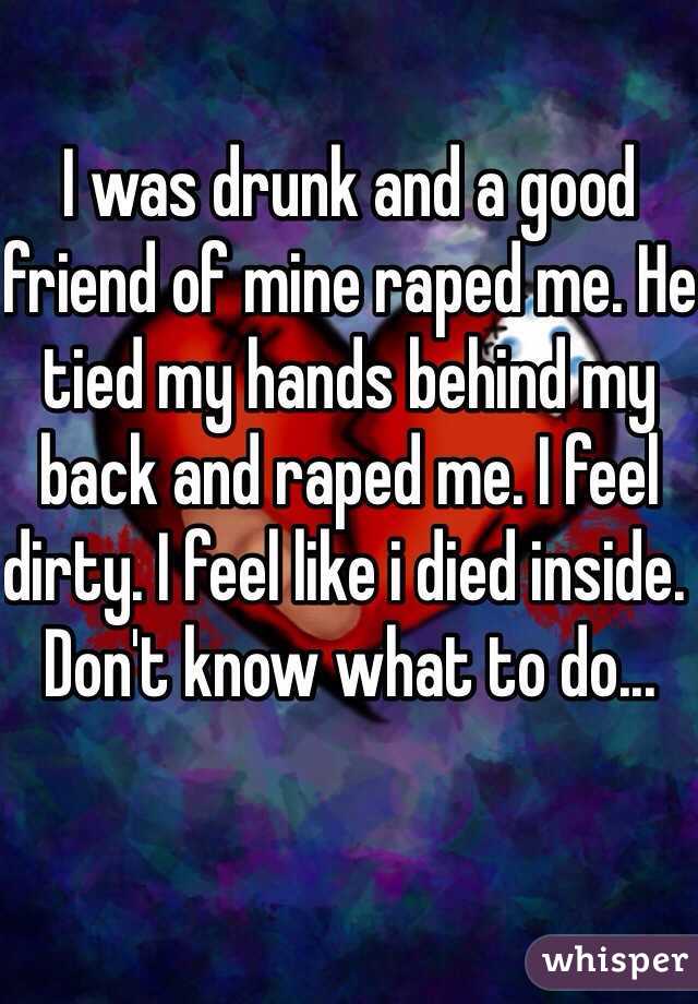 I was drunk and a good friend of mine raped me. He tied my hands behind my back and raped me. I feel dirty. I feel like i died inside. Don't know what to do... 