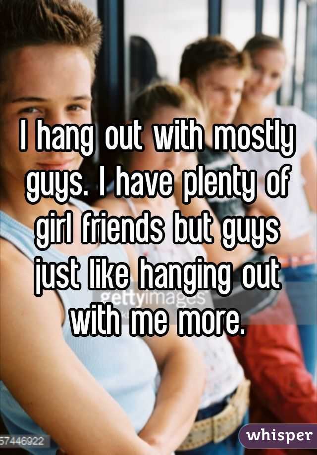I hang out with mostly guys. I have plenty of girl friends but guys just like hanging out with me more.