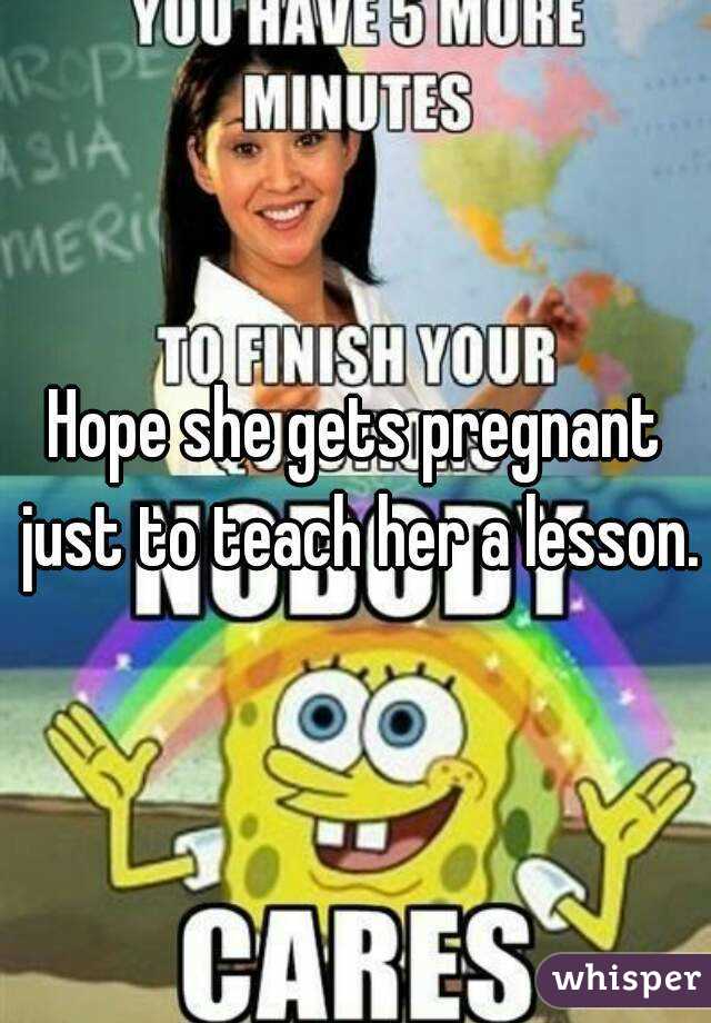 Hope she gets pregnant just to teach her a lesson.
