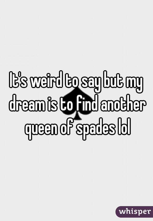 It's weird to say but my dream is to find another queen of spades lol
