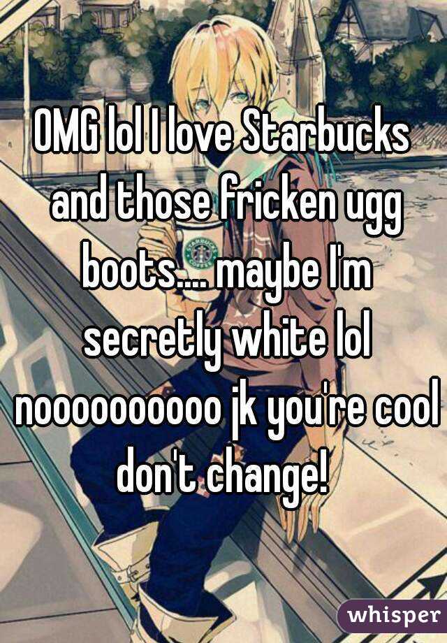 OMG lol I love Starbucks and those fricken ugg boots.... maybe I'm secretly white lol noooooooooo jk you're cool don't change! 