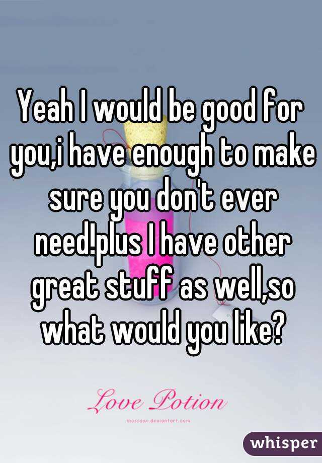 Yeah I would be good for you,i have enough to make sure you don't ever need!plus I have other great stuff as well,so what would you like?