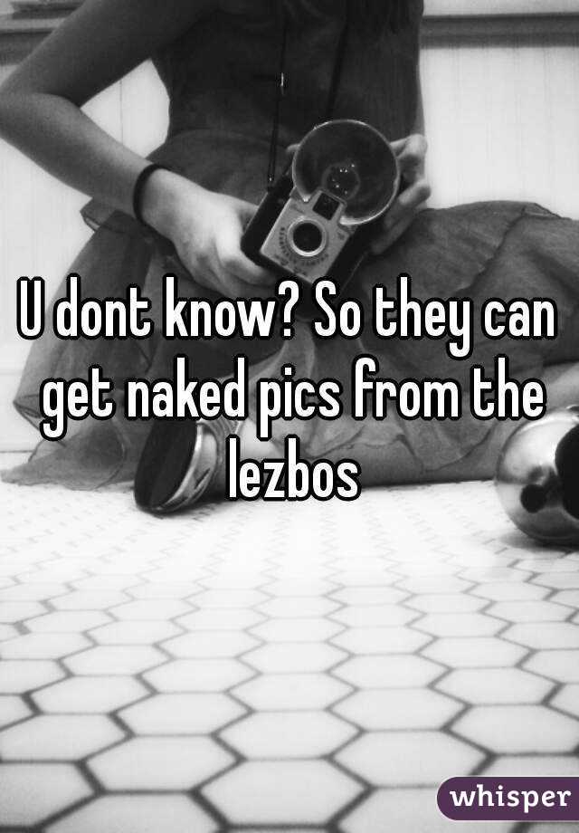 U dont know? So they can get naked pics from the lezbos