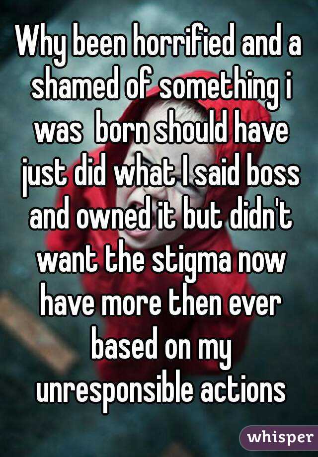 Why been horrified and a shamed of something i was  born should have just did what I said boss and owned it but didn't want the stigma now have more then ever based on my unresponsible actions
