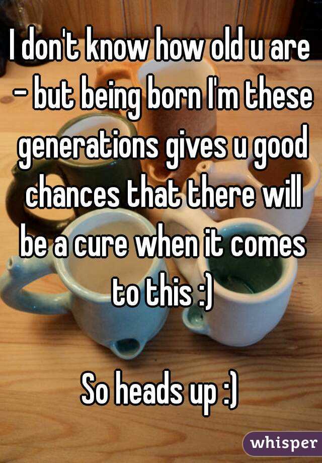 I don't know how old u are - but being born I'm these generations gives u good chances that there will be a cure when it comes to this :)

So heads up :)