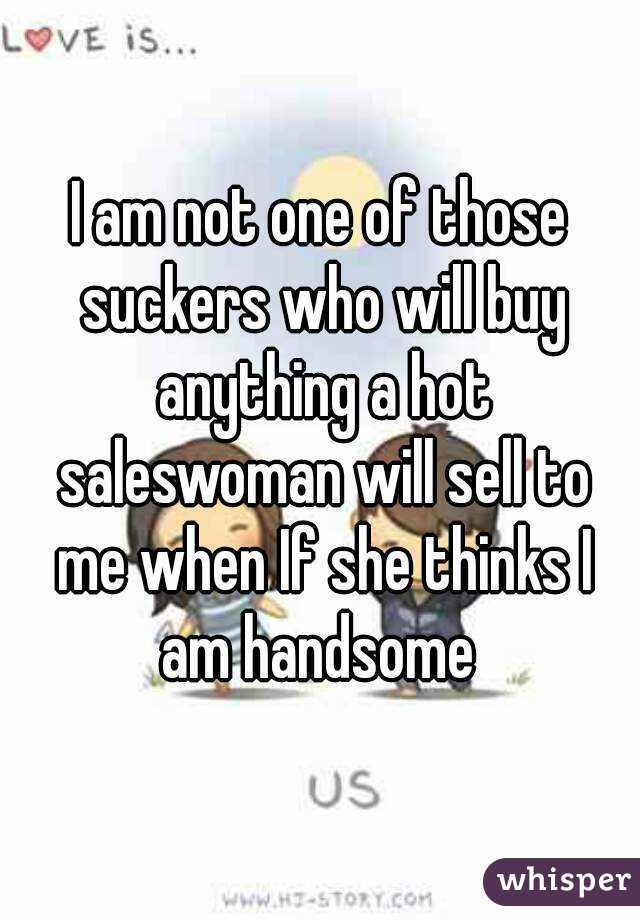 I am not one of those suckers who will buy anything a hot saleswoman will sell to me when If she thinks I am handsome 