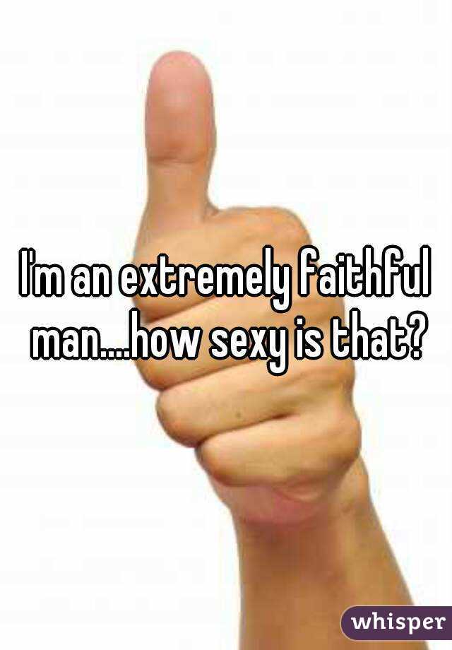 I'm an extremely faithful man....how sexy is that?