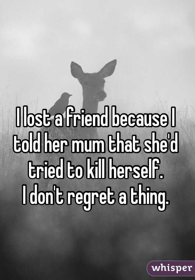 I lost a friend because I told her mum that she'd tried to kill herself. 
I don't regret a thing.