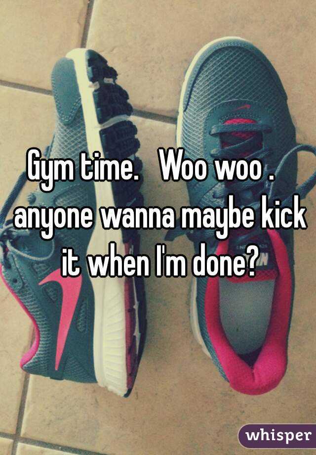 Gym time.   Woo woo .   anyone wanna maybe kick it when I'm done?