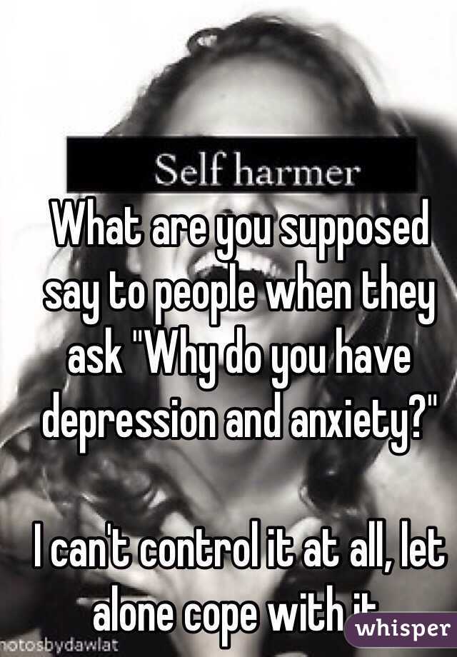 What are you supposed say to people when they ask "Why do you have depression and anxiety?" 

I can't control it at all, let alone cope with it.