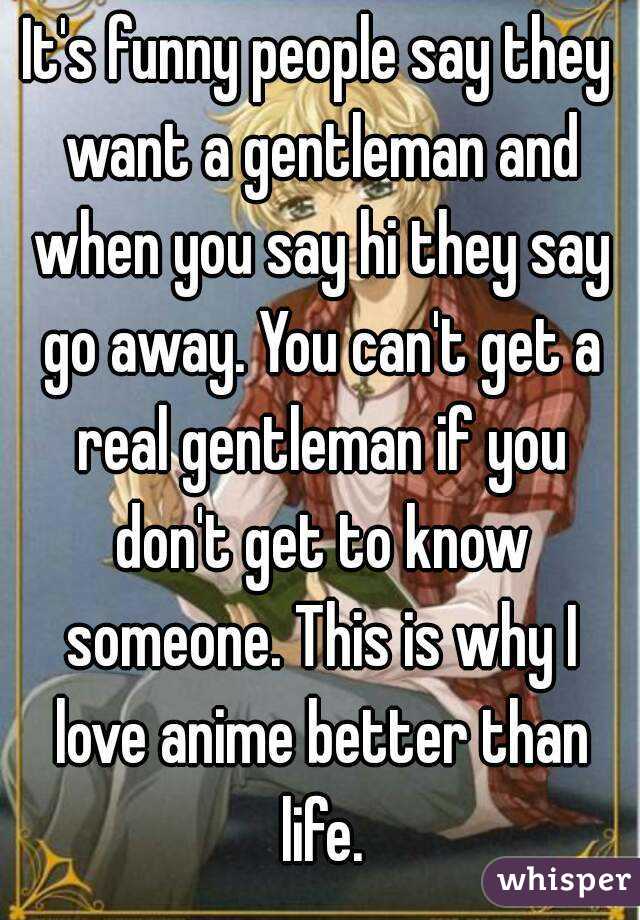 It's funny people say they want a gentleman and when you say hi they say go away. You can't get a real gentleman if you don't get to know someone. This is why I love anime better than life.