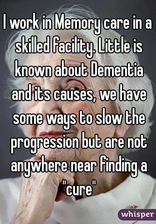 I work in Memory care in a skilled facility. Little is known about Dementia and its causes, we have some ways to slow the progression but are not anywhere near finding a "cure"