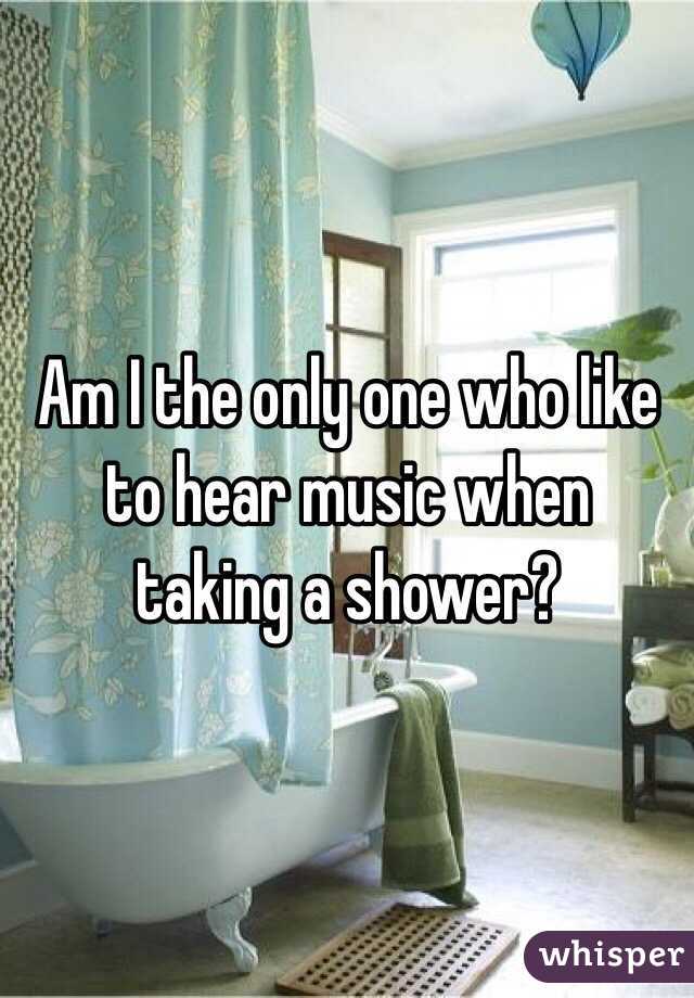 Am I the only one who like to hear music when  taking a shower?