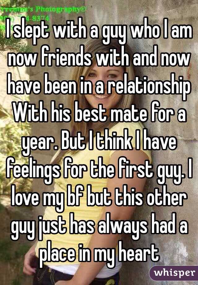 I slept with a guy who I am now friends with and now have been in a relationship With his best mate for a year. But I think I have feelings for the first guy. I love my bf but this other guy just has always had a place in my heart