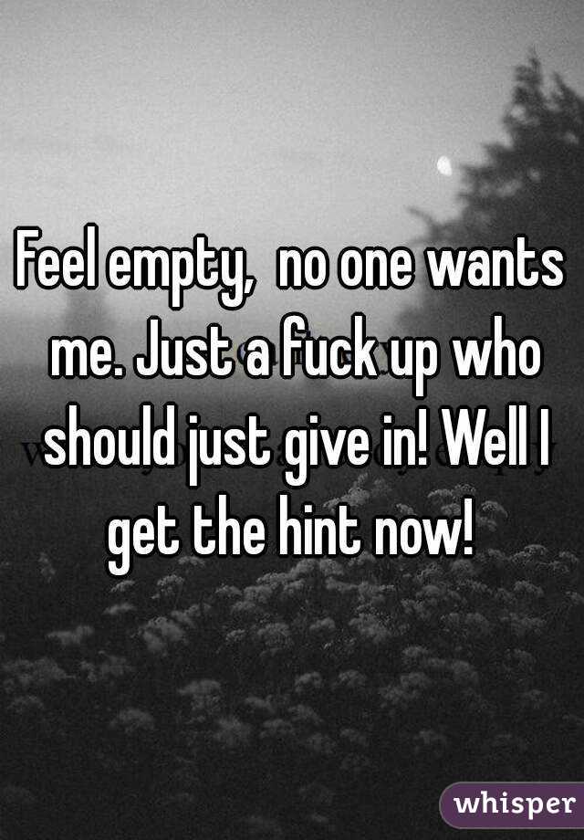 Feel empty,  no one wants me. Just a fuck up who should just give in! Well I get the hint now! 