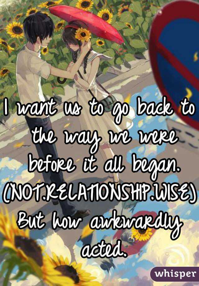 I want us to go back to the way we were before it all began.
(NOT.RELATIONSHIP.WISE)
But how awkwardly acted.