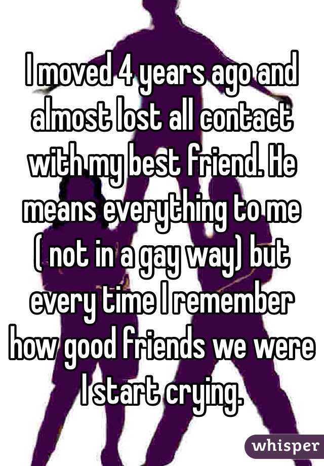 I moved 4 years ago and almost lost all contact with my best friend. He means everything to me ( not in a gay way) but every time I remember how good friends we were I start crying.