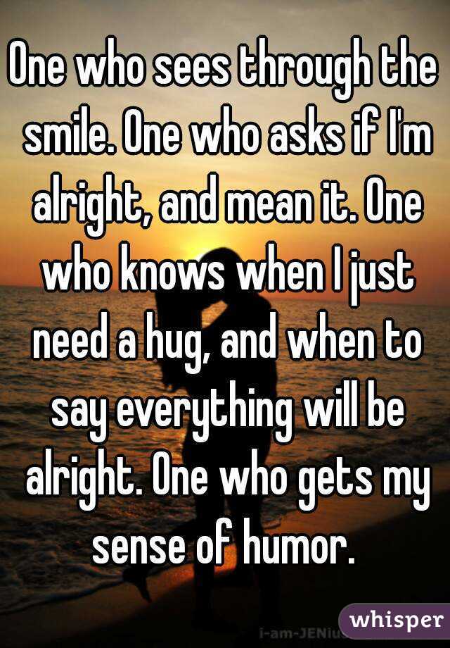 One who sees through the smile. One who asks if I'm alright, and mean it. One who knows when I just need a hug, and when to say everything will be alright. One who gets my sense of humor. 