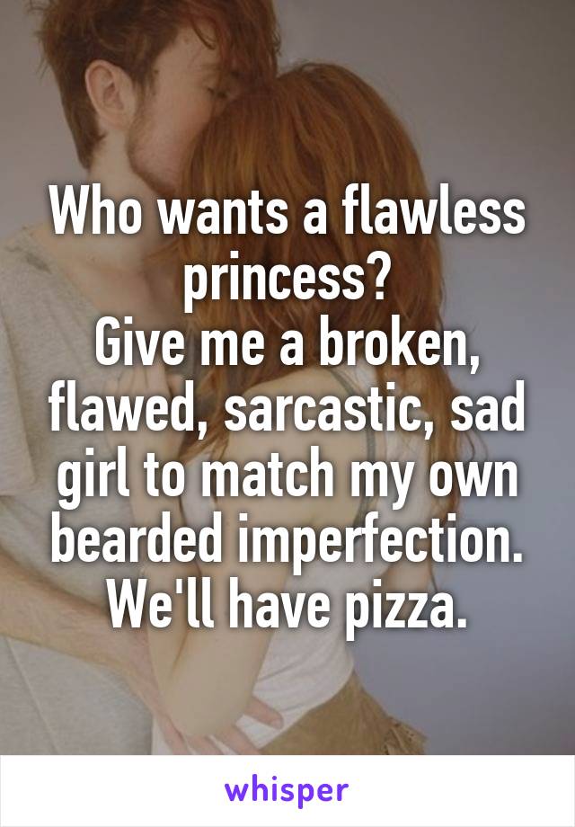 Who wants a flawless princess?
Give me a broken, flawed, sarcastic, sad girl to match my own bearded imperfection.
We'll have pizza.