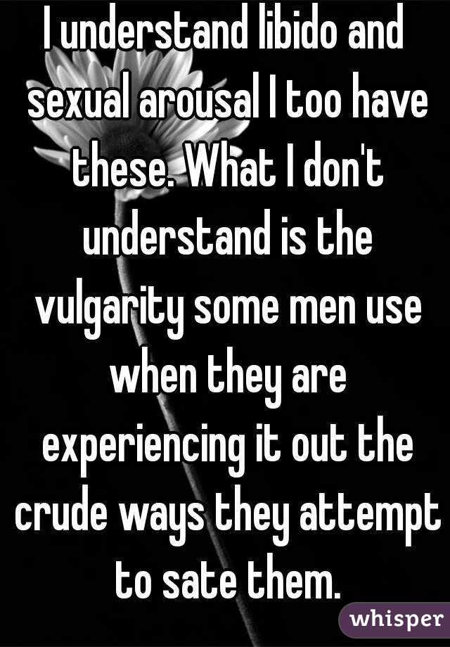 I understand libido and sexual arousal I too have these. What I don't understand is the vulgarity some men use when they are experiencing it out the crude ways they attempt to sate them.