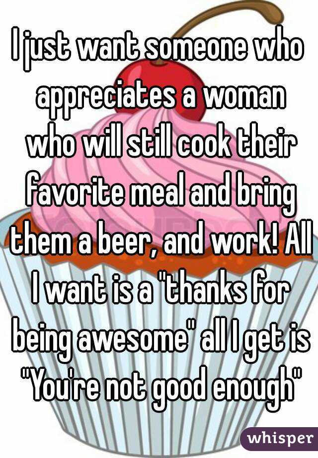 I just want someone who appreciates a woman who will still cook their favorite meal and bring them a beer, and work! All I want is a "thanks for being awesome" all I get is "You're not good enough"