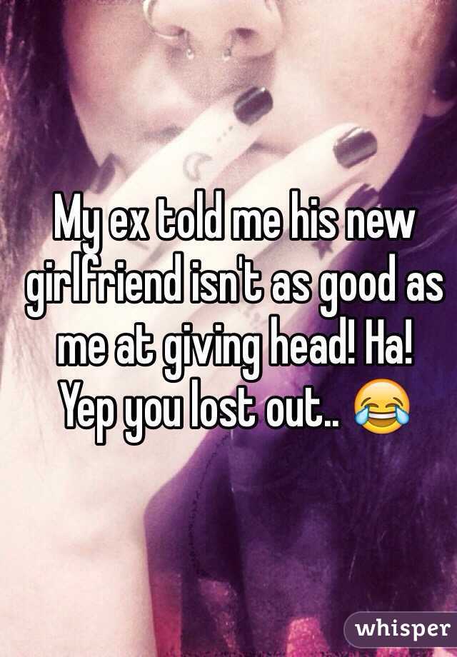 My ex told me his new girlfriend isn't as good as me at giving head! Ha! 
Yep you lost out.. 😂