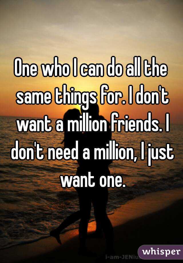 One who I can do all the same things for. I don't want a million friends. I don't need a million, I just want one.