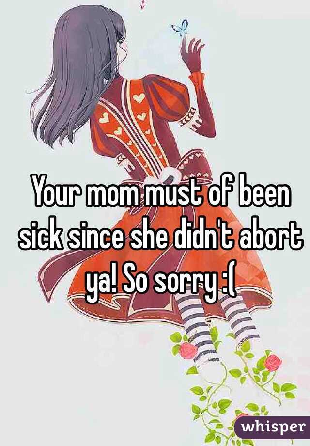 Your mom must of been sick since she didn't abort ya! So sorry :(