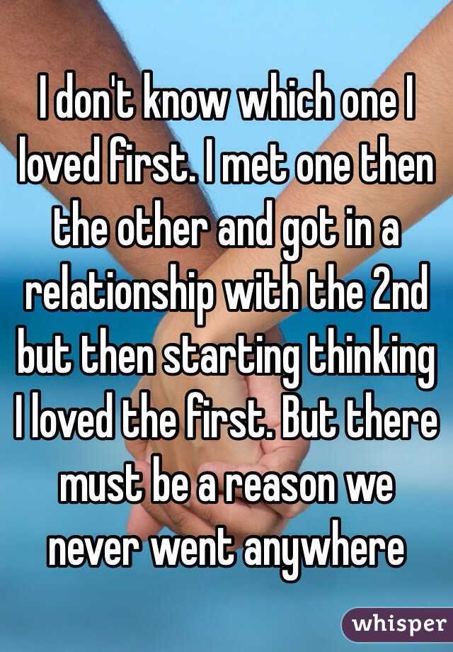 I don't know which one I loved first. I met one then the other and got in a relationship with the 2nd but then starting thinking I loved the first. But there must be a reason we never went anywhere