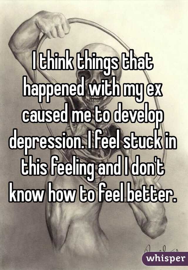 I think things that happened with my ex caused me to develop depression. I feel stuck in this feeling and I don't know how to feel better.