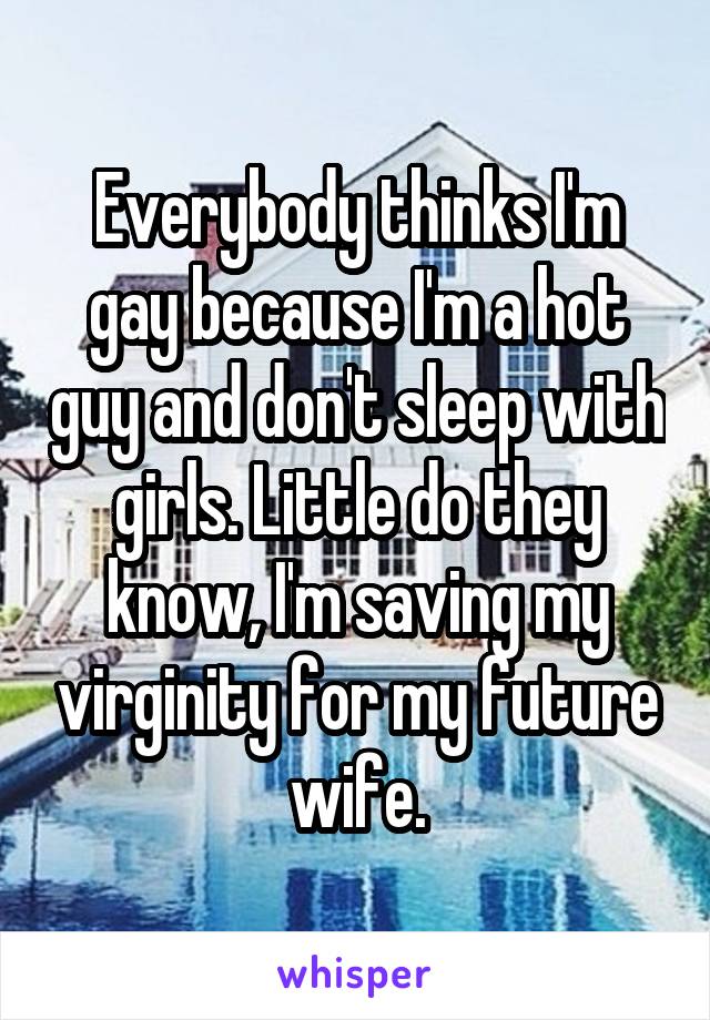 Everybody thinks I'm gay because I'm a hot guy and don't sleep with girls. Little do they know, I'm saving my virginity for my future wife.