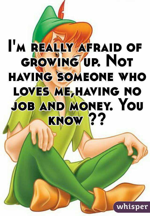 I'm really afraid of growing up. Not having someone who loves me,having no job and money. You know ??