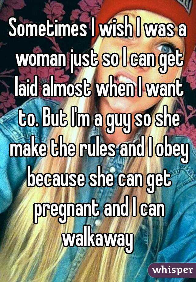 Sometimes I wish I was a woman just so I can get laid almost when I want to. But I'm a guy so she make the rules and I obey because she can get pregnant and I can walkaway 
